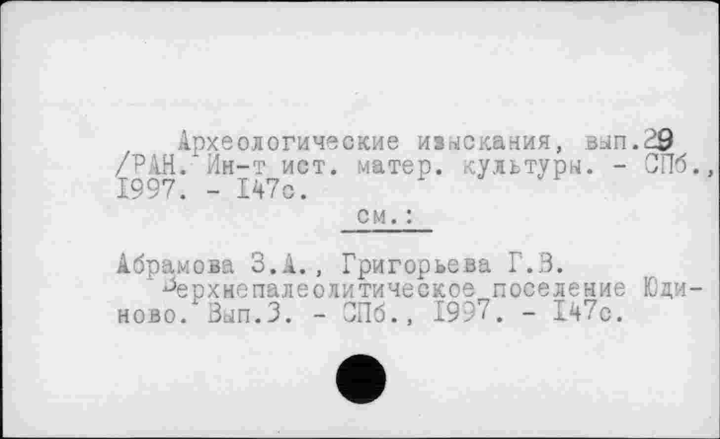 ﻿Археологические изыскания, вап.29 /РАН. Ин-т ист. матер, культуры. - СПб., 1997. - 147с.
см. :
Абрамова З.А., Григорьева Г.З.
' ^ерхнепалеолитическое поселение Юци-ново/ Вып.З. - СПб., 1997. - 147с.